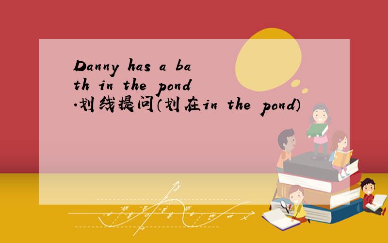 Danny has a bath in the pond.划线提问（划在in the pond）