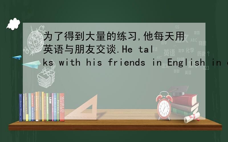 为了得到大量的练习,他每天用英语与朋友交谈.He talks with his friends in English in order to _lots_.