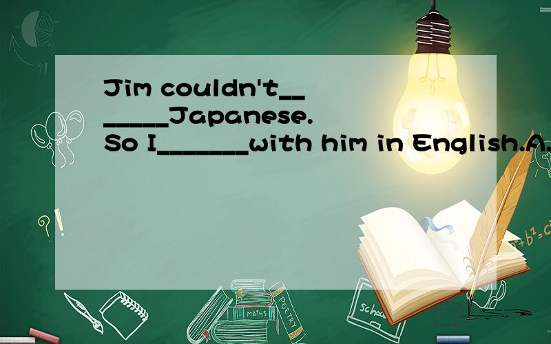Jim couldn't_______Japanese.So I_______with him in English.A.tell,talked B.say,spoke C.very early D.much early