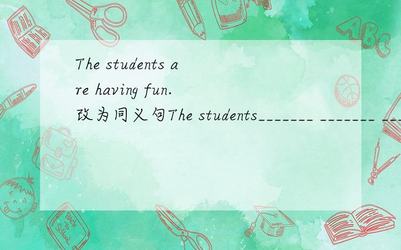 The students are having fun.改为同义句The students_______ _______ _______ _______ ________.