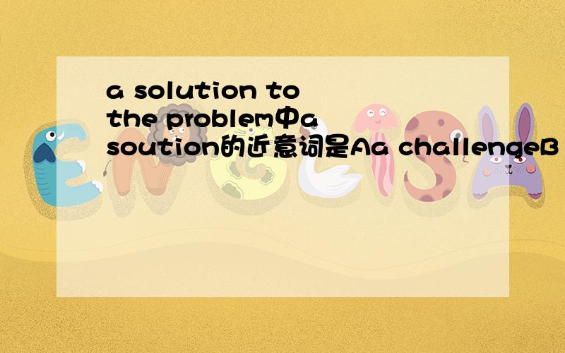 a solution to the problem中a soution的近意词是Aa challengeB a way C an answer D an idea