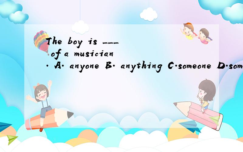 The boy is ___ of a musician. A. anyone B. anything C.someone D.something 这道题为什么选D啊谁能给我详细解释一下为什么啊.谢谢了.