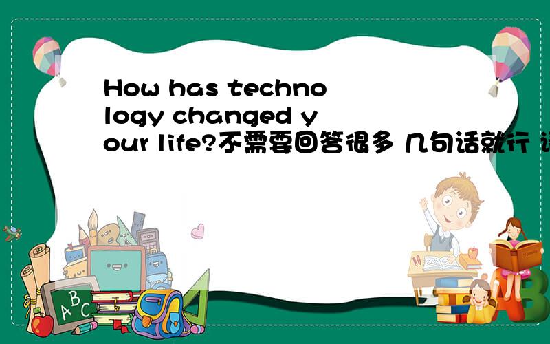How has technology changed your life?不需要回答很多 几句话就行 请用英文回答 谢谢了