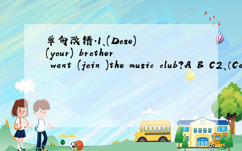 单句改错.1、(Dose) (your) brother want (join )the music club?A B C2、（Can) you play (the guitar) or (violin)?A B C3、(Are) you good (at )your (classmates) (and )teachers?A B C D4、(Can) you (play) (the piano) or (guitar)?A B C D5、(What) c