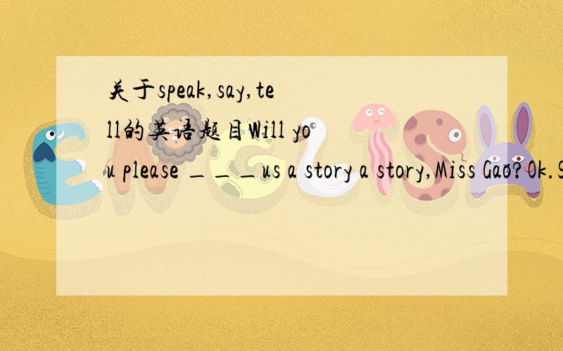 关于speak,say,tell的英语题目Will you please ___us a story a story,Miss Gao?Ok.Shall I ___it in English or in Chinese?A.tell；speak B.talk；speak C.tell；say D.talk；say请问下这题答案是什么?.