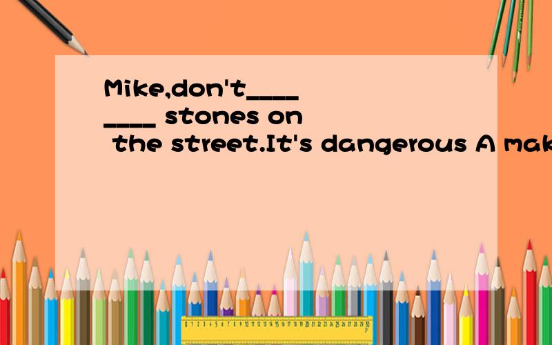Mike,don't________ stones on the street.It's dangerous A make B throw C pick D take
