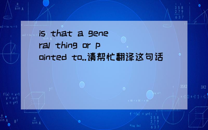 is that a general thing or pointed to..请帮忙翻译这句话