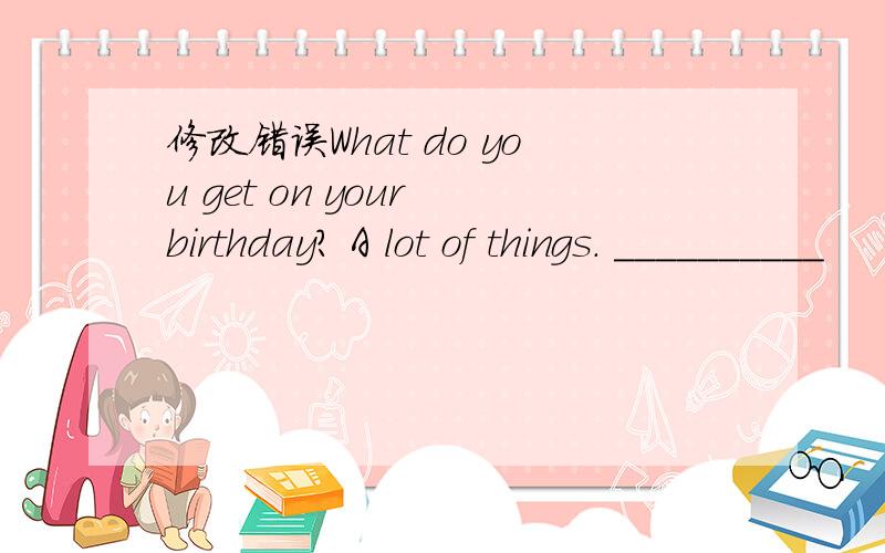 修改错误What do you get on your birthday? A lot of things. __________