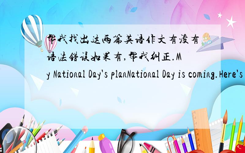 帮我找出这两篇英语作文有没有语法错误如果有,帮我纠正.My National Day's planNational Day is coming.Here's my National Day 's Plan.I will have a visit to Beijing for five days.Then I will go to the Great Wall take Photos,and i w