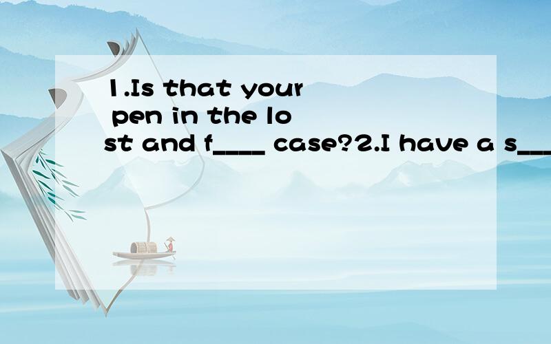 1.Is that your pen in the lost and f____ case?2.I have a s____ of k____.