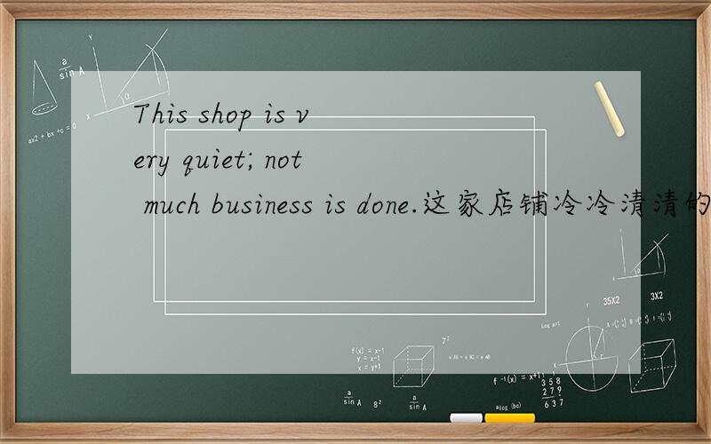 This shop is very quiet; not much business is done.这家店铺冷冷清清的,没有什么生意.这句翻译的没有什么生意那里用“Not much business ” 不就可以了吗,为什么还要加
