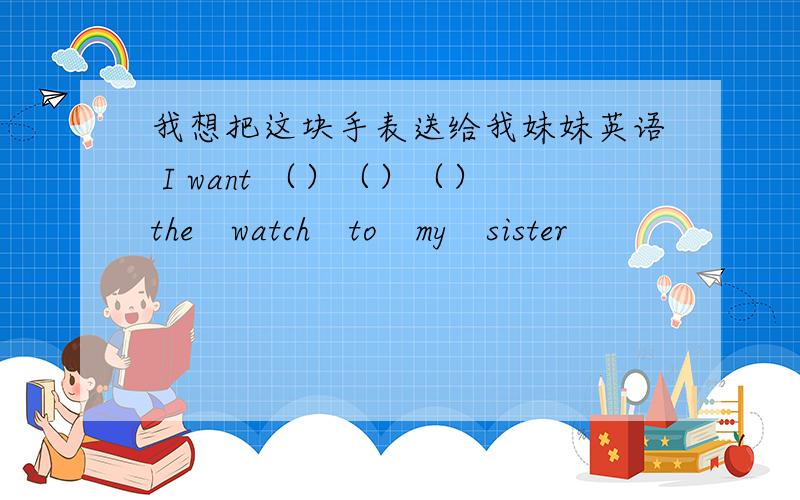 我想把这块手表送给我妹妹英语 I want （）（）（）the　watch　to　my　sister