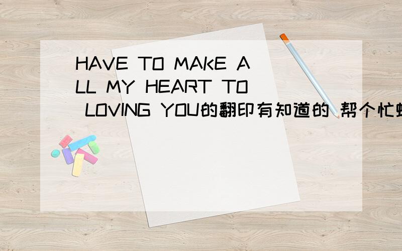 HAVE TO MAKE ALL MY HEART TO LOVING YOU的翻印有知道的 帮个忙蛤