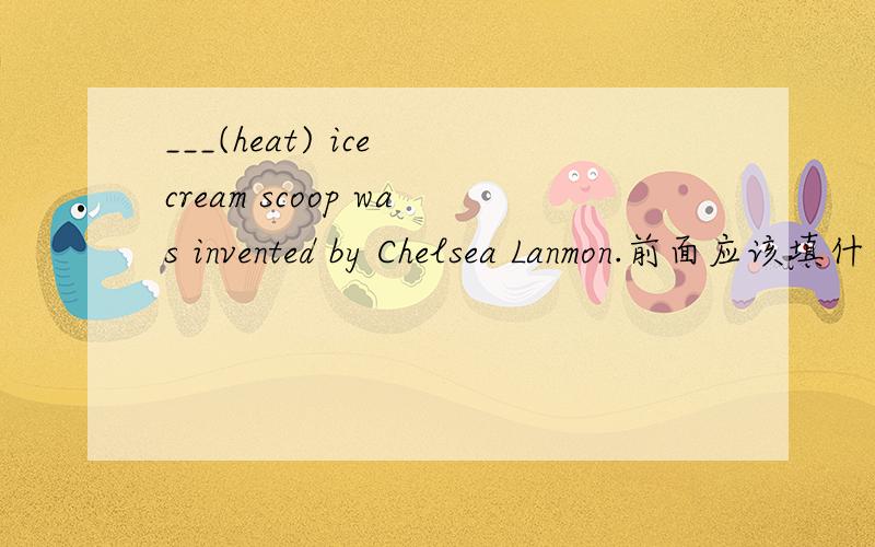 ___(heat) ice cream scoop was invented by Chelsea Lanmon.前面应该填什么. 为什么要填这个 动词作主语是不是要加ing啊