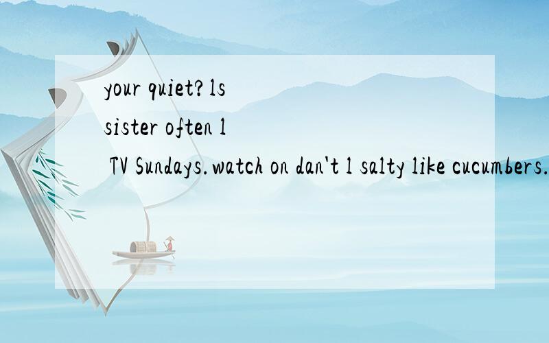 your quiet?ls sister often l TV Sundays.watch on dan't l salty like cucumbers.your quiet？ls sister often l TV Sundays.watch on dan't l salty like cucumb还有any Are in pandas mountains？the there连词成句