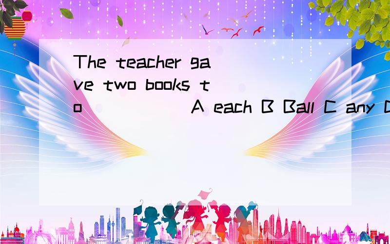 The teacher gave two books to ____ (A each B Ball C any D low)student.请问选括号中的哪一个?