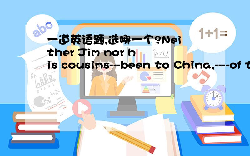 一道英语题,选哪一个?Neither Jim nor his cousins---been to China,----of them like play computer games.A.have,allB.have bothC.has,allD.has,both