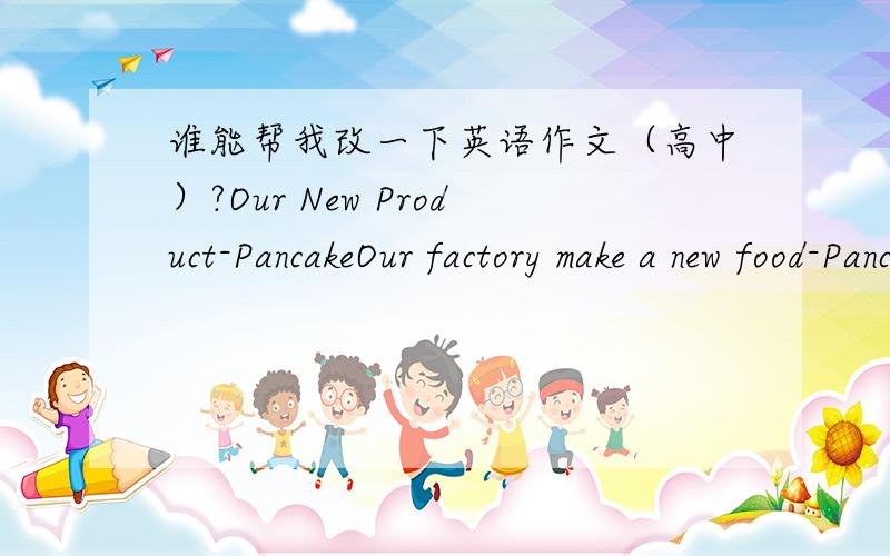 谁能帮我改一下英语作文（高中）?Our New Product-PancakeOur factory make a new food-Pancake now.It makes by rice、maize、grease、cream and so on.And we make many different kinds of it.And we use the especially ways to make it,just lik