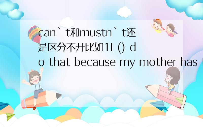 can`t和mustn`t还是区分不开比如1I () do that because my mother has told me not toI () go there because the meeting is begining.帮我再造几个区分的句子被怎么区分啊?要区分的道理通过句子总结下啊，不是只要句子