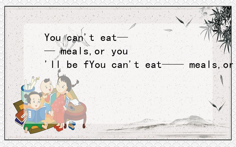 You can't eat—— meals,or you'll be fYou can't eat—— meals,or you'll be fat.介词填空