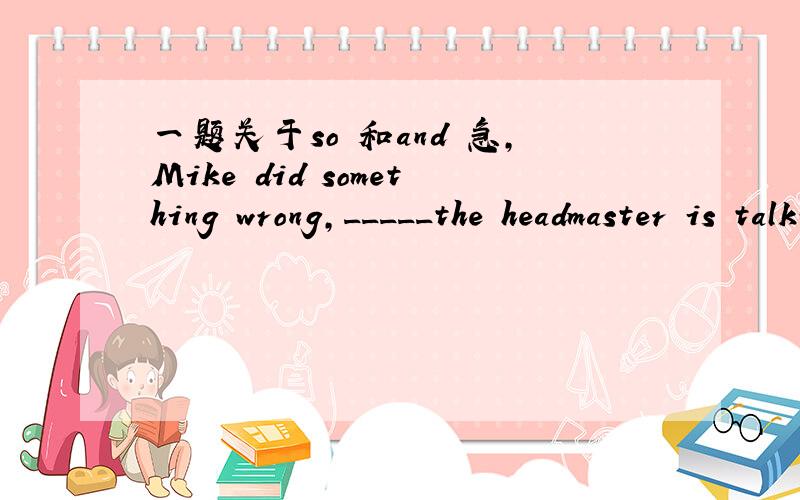一题关于so 和and 急,Mike did something wrong,_____the headmaster is talking with him.A.so B.and