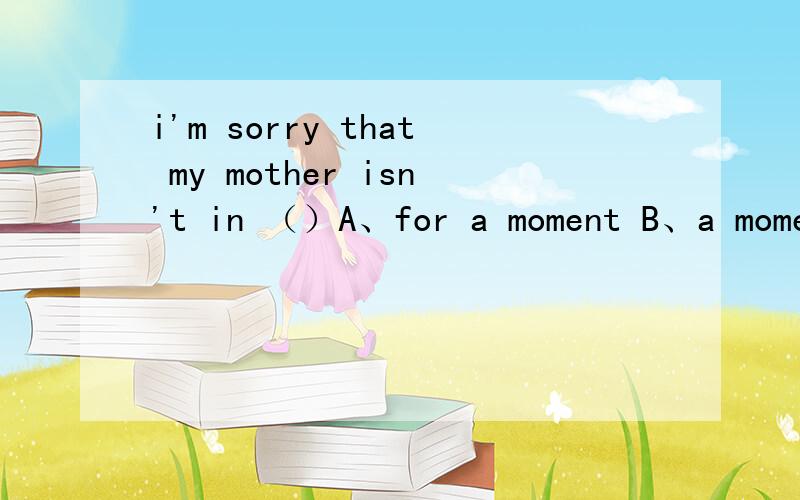 i'm sorry that my mother isn't in （）A、for a moment B、a moment ago C、in a moment D、at themoment四个选项都不理解,