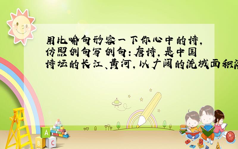 用比喻句形容一下你心中的诗,仿照例句写例句：唐诗,是中国诗坛的长江、黄河,以广阔的流域面积灌溉着中华民族的国土.