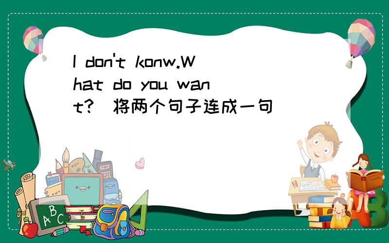 I don't konw.What do you want?（将两个句子连成一句）_____ _____ _____ _____ _____ _____.
