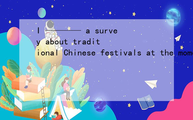 I ———— a survey about traditional Chinese festivals at the moment (conduct)原因