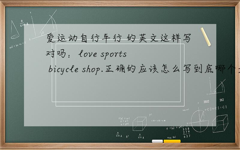 爱运动自行车行 的英文这样写对吗：love sports bicycle shop.正确的应该怎么写到底哪个是对的？
