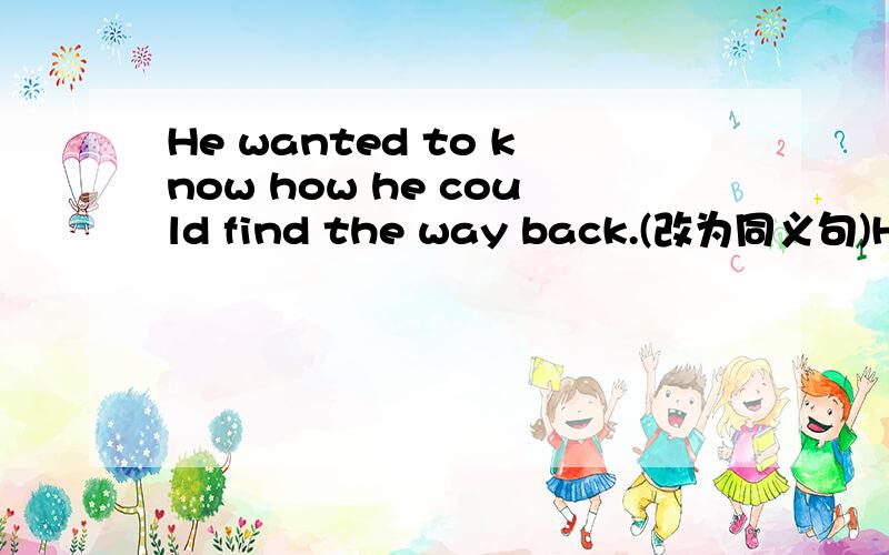 He wanted to know how he could find the way back.(改为同义句)He ______ ______ ______ ______ the way back.