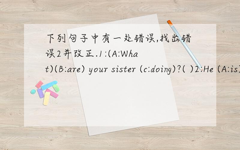 下列句子中有一处错误,找出错误2并改正.1:(A:What)(B:are) your sister (c:doing)?( )2:He (A:is)playing (B:the)(C:football)( )3:(A:Is)(B:he)brother)(C:making)a kite?( )4:(A:She)often(B:goes to)home (C:at)4:00.( )5:Yao Ming (A:is)a(B:good)