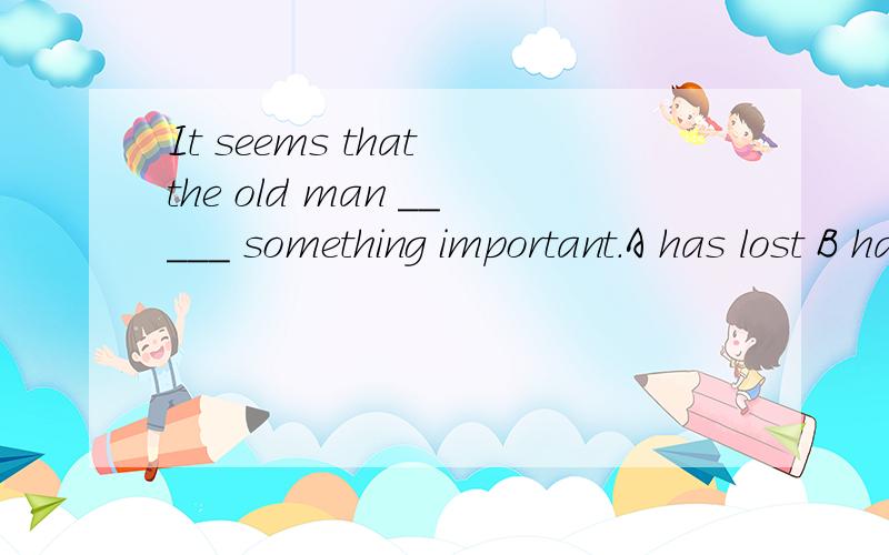 It seems that the old man _____ something important.A has lost B had lost C lost D would lose应该选什么,并将每个选项解释一下.