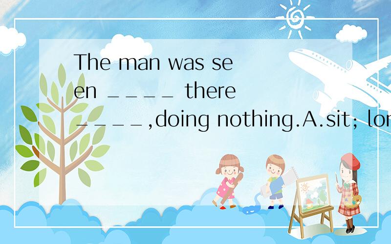 The man was seen ____ there ____,doing nothing.A.sit; lonely B.sitting; lonely C.sit; alone D.sitting; aloneWhy?