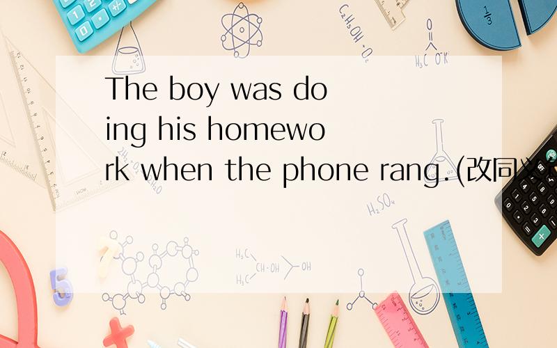The boy was doing his homework when the phone rang.(改同义句）