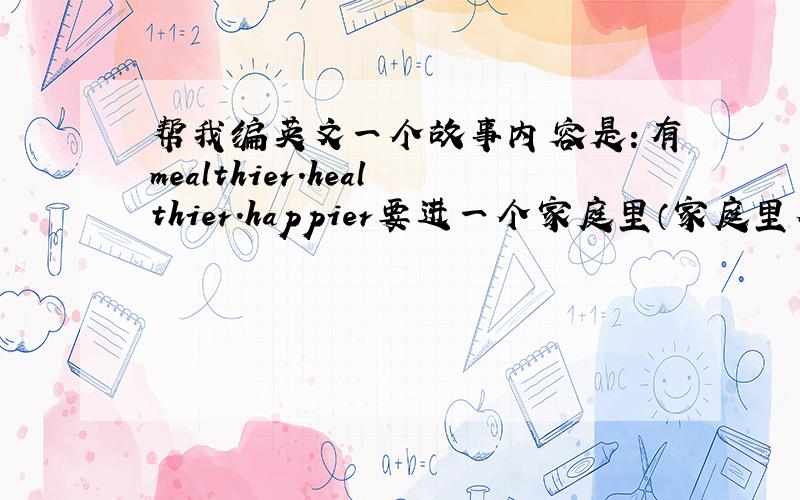 帮我编英文一个故事内容是：有mealthier.healthier.happier要进一个家庭里（家庭里有3个人,生活很不好）谁也没进去,love来了,四个单词都进去了希望还有中文