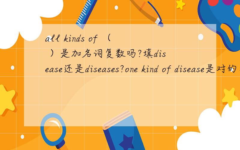 all kinds of （ ）是加名词复数吗?填disease还是diseases?one kind of disease是对的那么all kinds、three kinds是加名词复数吗