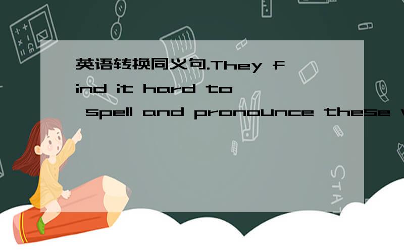 英语转换同义句.They find it hard to spell and pronounce these words.（改为同义句）—— —— hard —— —— —— spell and pronounce these words.