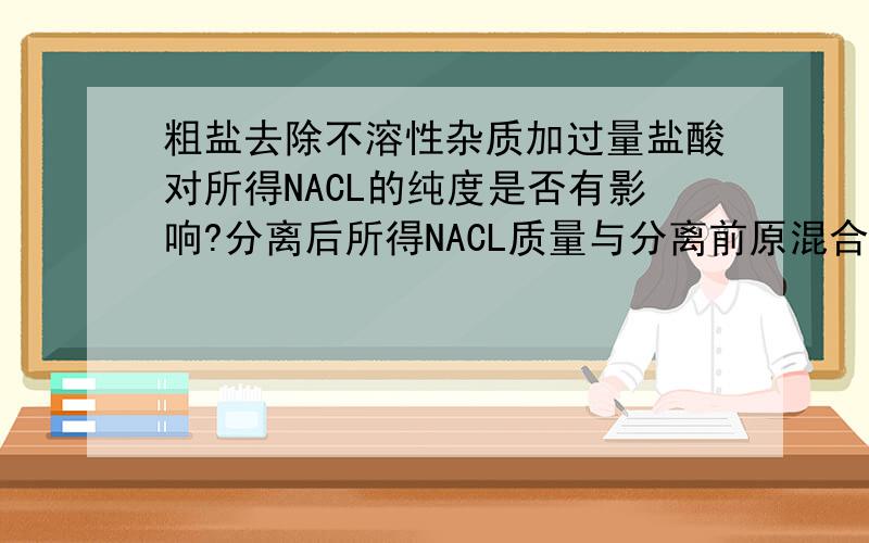 粗盐去除不溶性杂质加过量盐酸对所得NACL的纯度是否有影响?分离后所得NACL质量与分离前原混合物中NACL的质量相比较,结果变大还是变小还是不变?求分析求这两问的详细解析