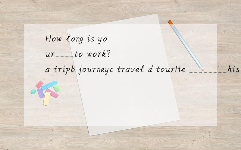 How long is your____to work?a tripb journeyc travel d tourHe ________his glasses to read the letter.a wear b have on c dressd put on/inAll day today,Mary and his sister_______very hard at home.a are workb am workedc am workingd have workingTom,come f