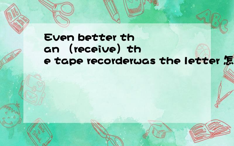 Even better than （receive）the tape recorderwas the letter 怎么写,理由是什么?