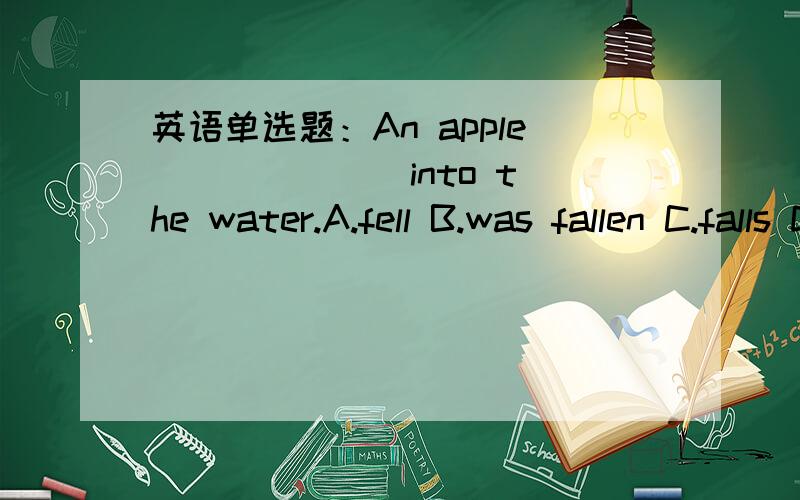 英语单选题：An apple ______ into the water.A.fell B.was fallen C.falls D.is fallenAn apple ______ into the water.A.fell B.was fallen C.falls D.is fallen