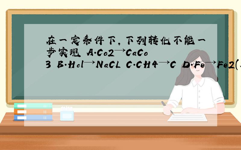 在一定条件下,下列转化不能一步实现 A.Co2→CaCo3 B.Hcl→NaCL C.CH4→C D.Fe→Fe2(SO4)2