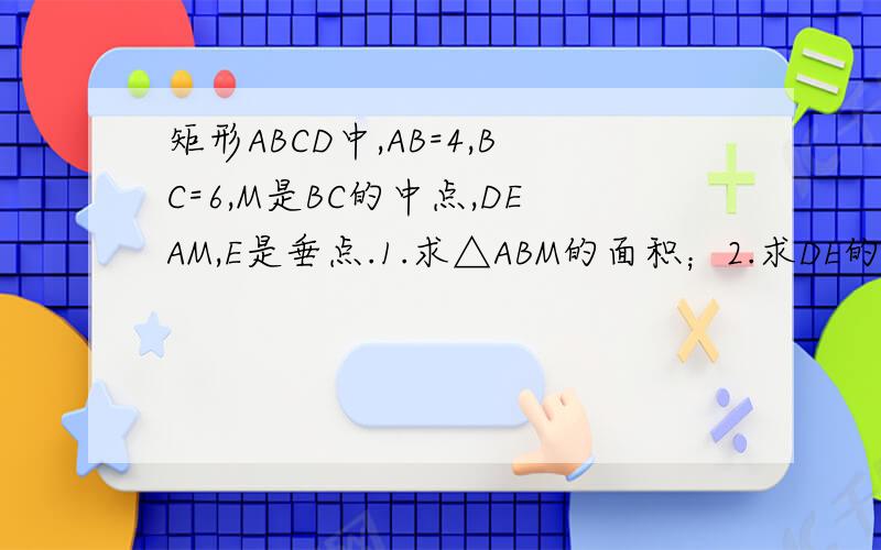 矩形ABCD中,AB=4,BC=6,M是BC的中点,DEAM,E是垂点.1.求△ABM的面积；2.求DE的长；3.求△ADE的面积