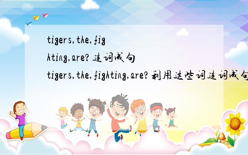 tigers,the,fighting,are?连词成句tigers,the,fighting,are?利用这些词连词成句,现在要.