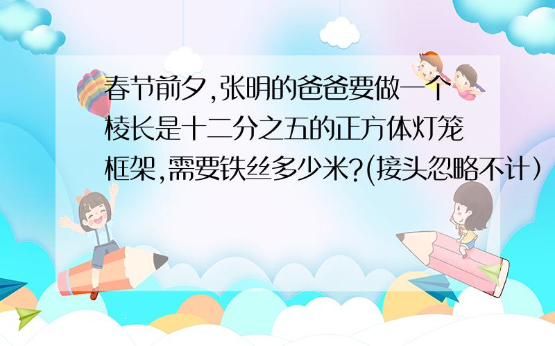 春节前夕,张明的爸爸要做一个棱长是十二分之五的正方体灯笼框架,需要铁丝多少米?(接头忽略不计）六年级%D%A
