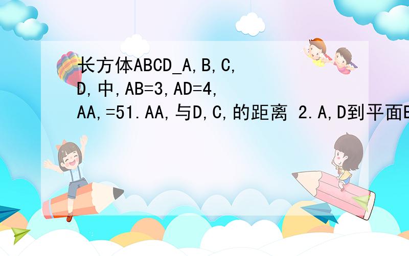 长方体ABCD_A,B,C,D,中,AB=3,AD=4,AA,=51.AA,与D,C,的距离 2.A,D到平面BB,CC,的距离 3.点B到平面AA,CC,的距离 4.AB到平面A,B,CD的距离 求这个四个啊!