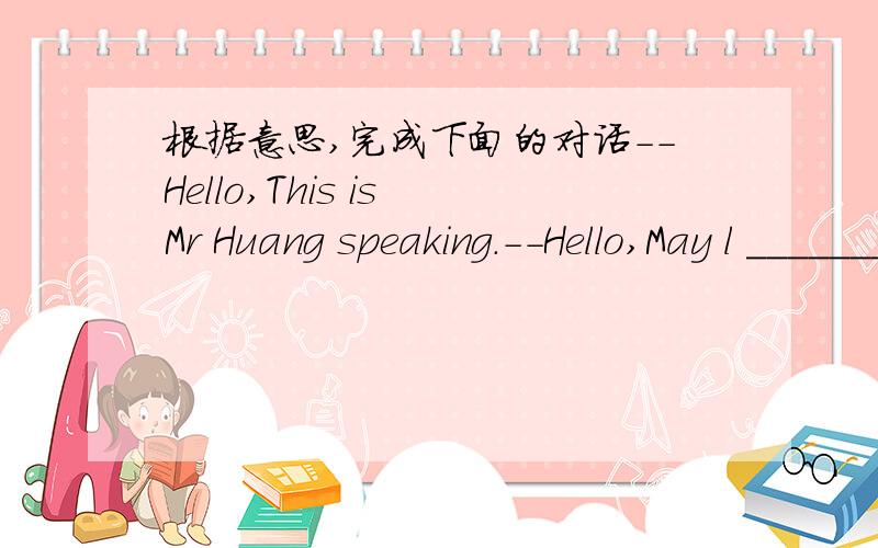 根据意思,完成下面的对话--Hello,This is Mr Huang speaking.--Hello,May l ________ to Rebecca?--l'm sorry,she isn't _______ now.Can l ______ a message?--Yes,please ask her to call me.--May l _____your name?--Of course,my name is Mark.--______