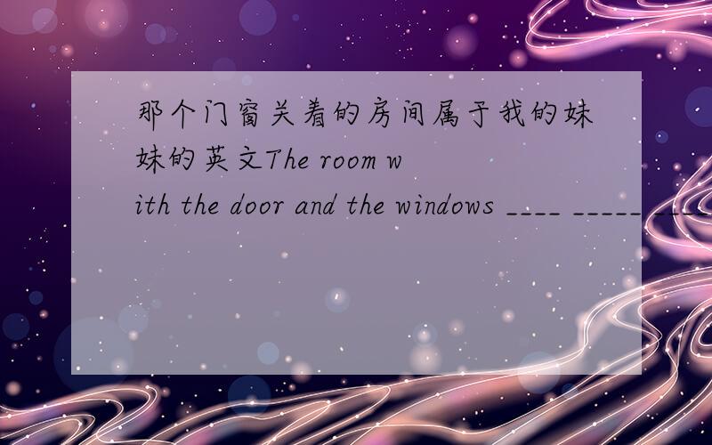 那个门窗关着的房间属于我的妹妹的英文The room with the door and the windows ____ _____ _____ my younger sister.
