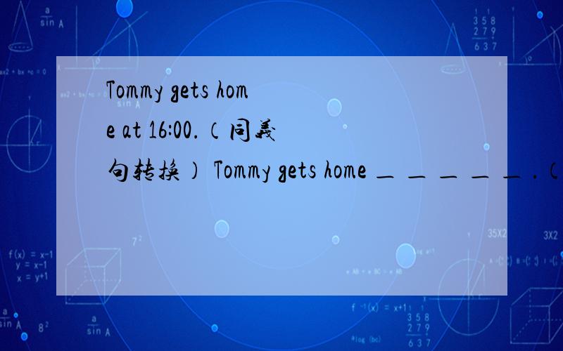 Tommy gets home at 16:00.（同义句转换） Tommy gets home ＿ ＿ ＿ ＿ ＿ .（五个空啊）